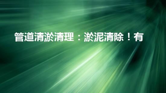 管道清淤清理：淤泥清除！有效技術(shù)和最佳實(shí)踐，整體刨析清淤工程的關(guān)鍵要素和操作步驟？